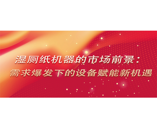 濕廁紙機(jī)器的市場前景：需求爆發(fā)下的設(shè)備賦能新機(jī)遇